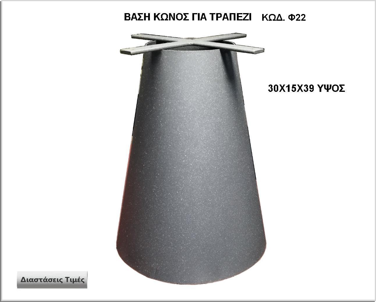 <p>ΒΑΣΗ ΚΩΝΟΣ ΓΙΑ ΤΡΑΠΕΖΙ</p>
<p>κωδ.Φ22 διασταση 30χ15χ39 Ύψος   Τιμή: 120,00 € Το Τεμάχιο</p>
<p>κωδ.Φ22 διασταση 40χ20χ39 Ύψος   Τιμή: 145,00 € Το Τεμάχιο</p>
<p>κωδ.Φ22 διασταση 50χ25χ39 Ύψος   Τιμή: 180,00 € Το Τεμάχιο</p>
<p>κωδ.Φ22 διασταση 60χ30χ39 Ύψος   Τιμή: 220,00 € Το Τεμάχιο</p>

<p>κωδ.Φ22 διασταση 30χ15χ70 Ύψος   Τιμή: 180,00 € Το Τεμάχιο</p>
<p>κωδ.Φ22 διασταση 40χ20χ70 Ύψος   Τιμή: 250,00 € Το Τεμάχιο</p>
<p>κωδ.Φ22 διασταση 50χ25χ70 Ύψος   Τιμή: 310,00 € Το Τεμάχιο</p>
<p>κωδ.Φ22 διασταση 60χ30χ70 Ύψος   Τιμή: 390,00 € Το Τεμάχιο</p>
